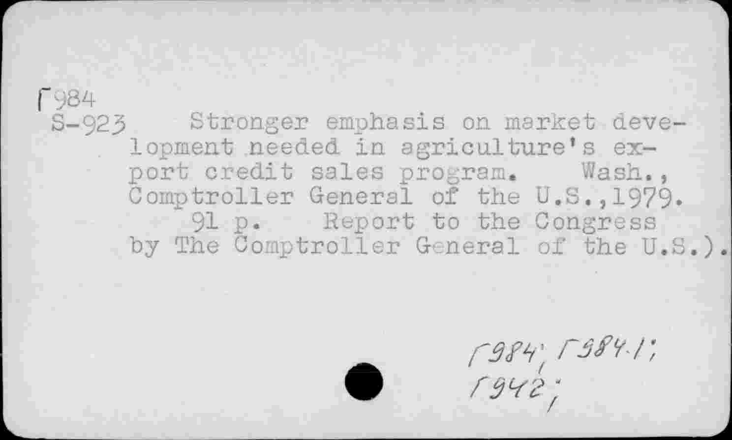 ﻿| 984
S-923 Stronger emphasis on market development needed in agriculture’s export credit sales program. Wash., Comptroller General of the U.S.,1979* 91 p. Report to the Congress by The Comptroller General of the U.S.).
